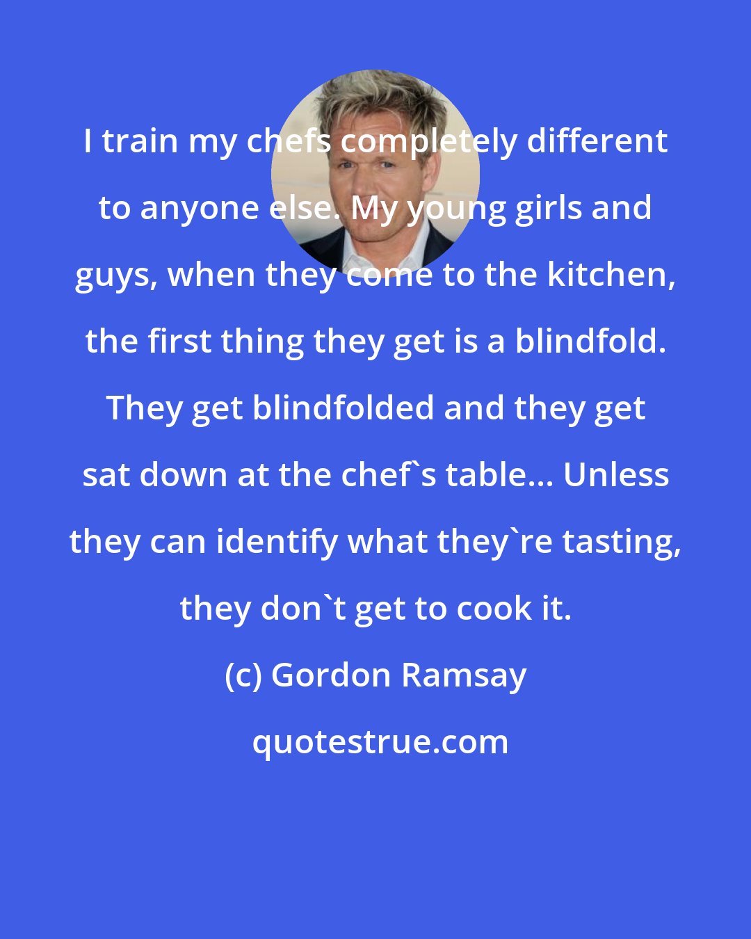 Gordon Ramsay: I train my chefs completely different to anyone else. My young girls and guys, when they come to the kitchen, the first thing they get is a blindfold. They get blindfolded and they get sat down at the chef's table... Unless they can identify what they're tasting, they don't get to cook it.