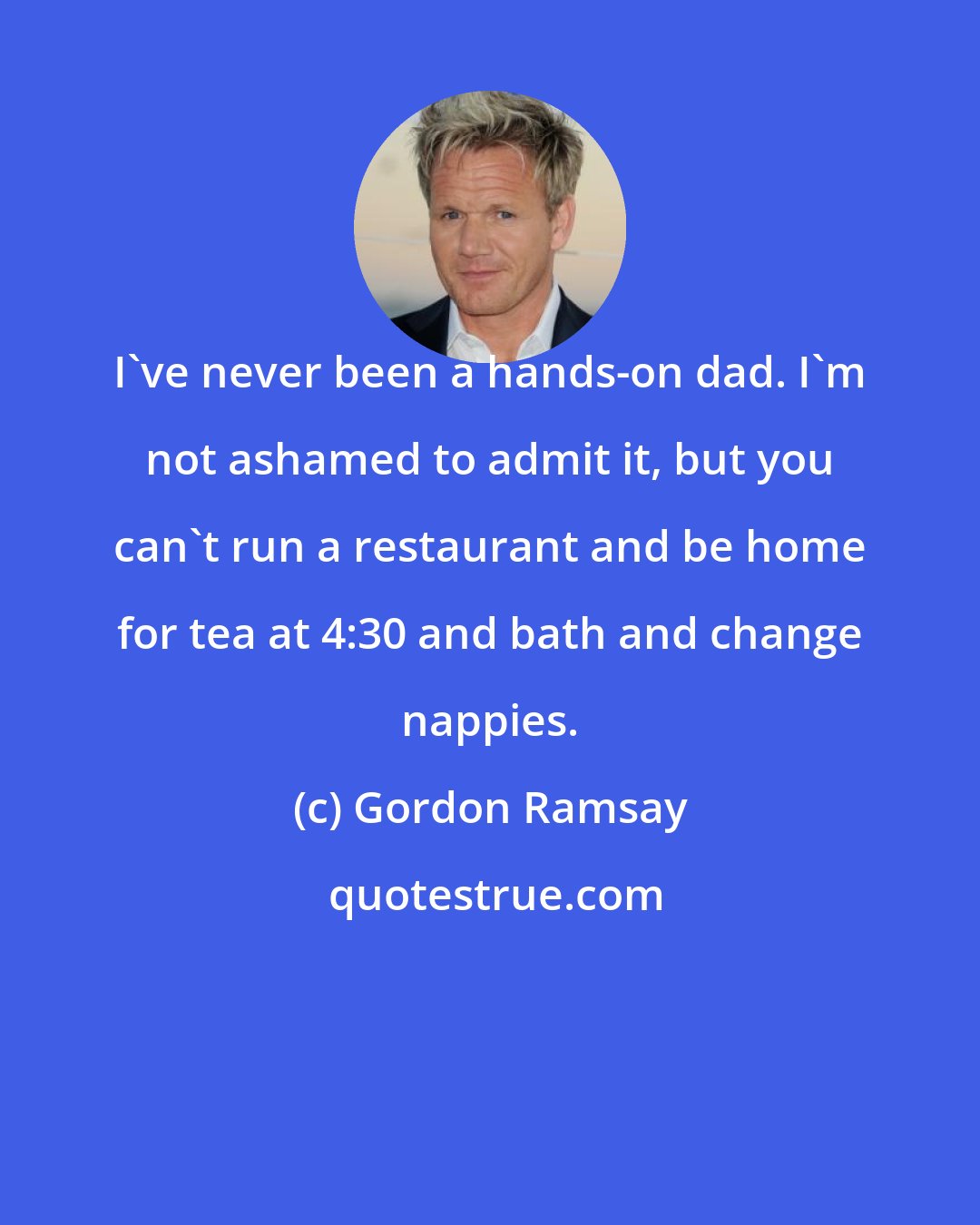 Gordon Ramsay: I've never been a hands-on dad. I'm not ashamed to admit it, but you can't run a restaurant and be home for tea at 4:30 and bath and change nappies.