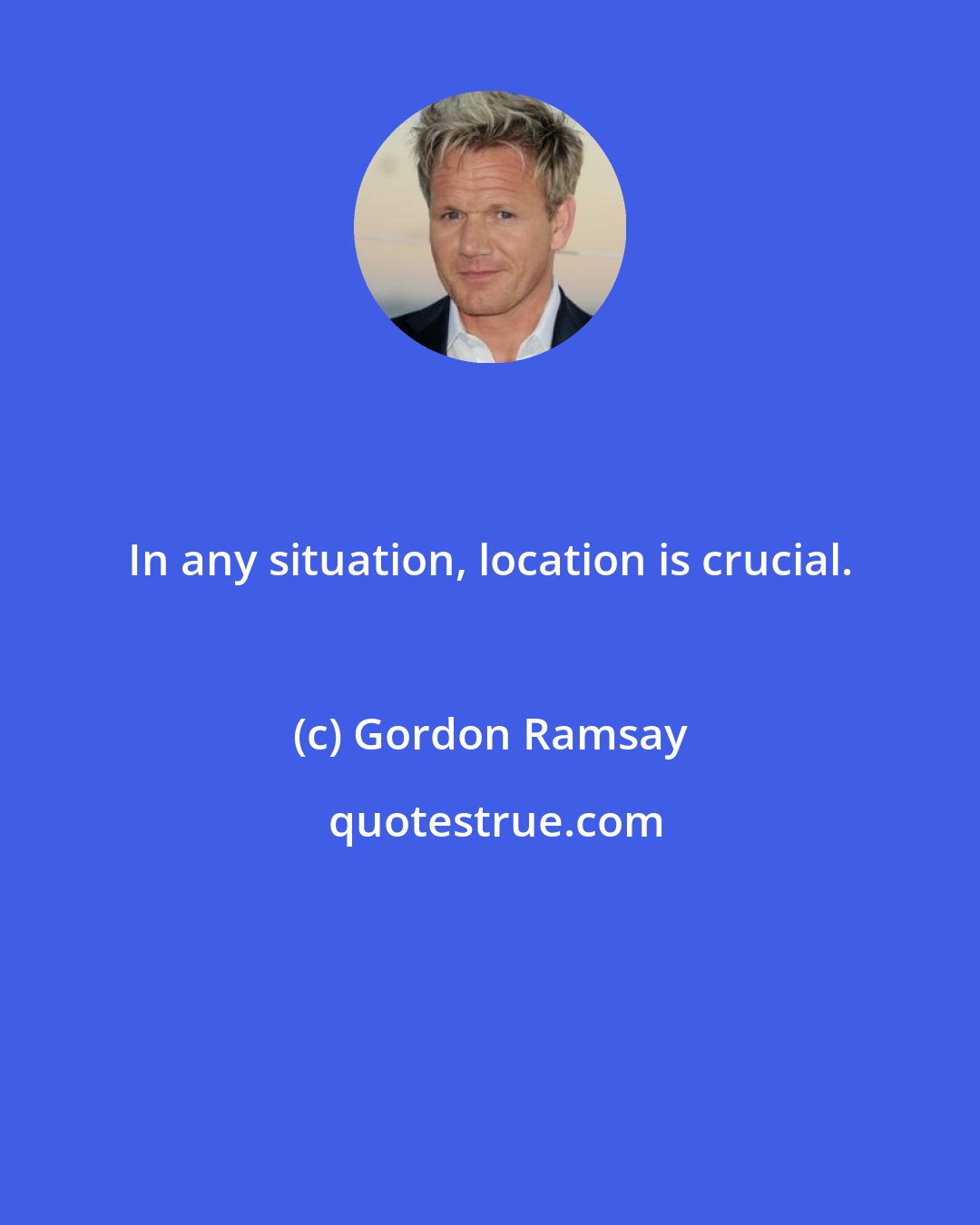 Gordon Ramsay: In any situation, location is crucial.