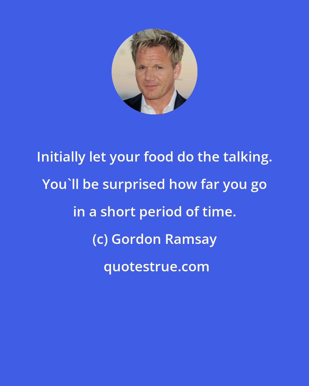 Gordon Ramsay: Initially let your food do the talking. You'll be surprised how far you go in a short period of time.