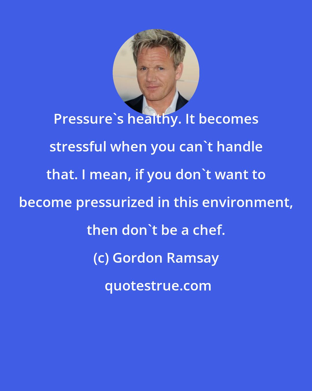 Gordon Ramsay: Pressure's healthy. It becomes stressful when you can't handle that. I mean, if you don't want to become pressurized in this environment, then don't be a chef.