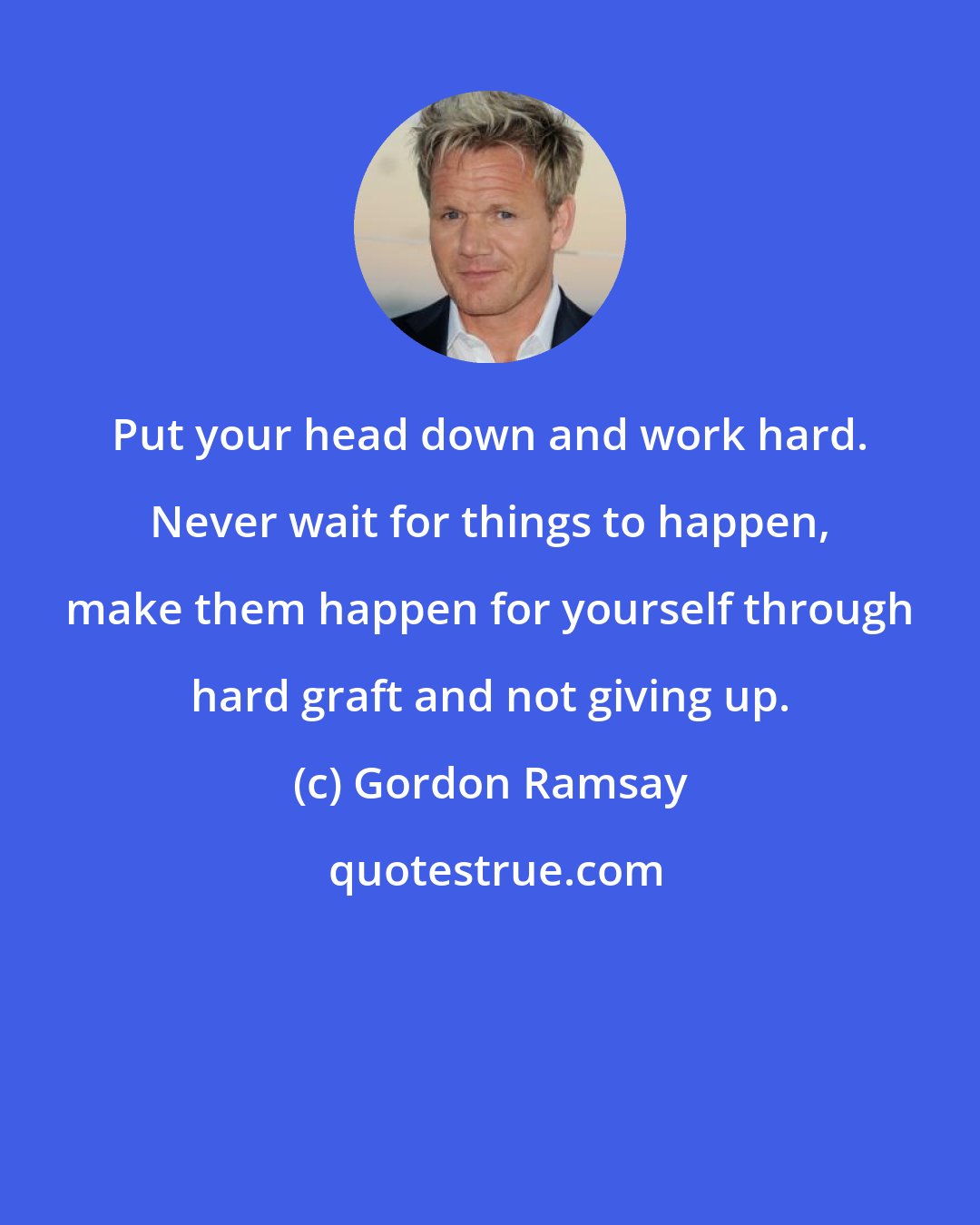 Gordon Ramsay: Put your head down and work hard. Never wait for things to happen, make them happen for yourself through hard graft and not giving up.