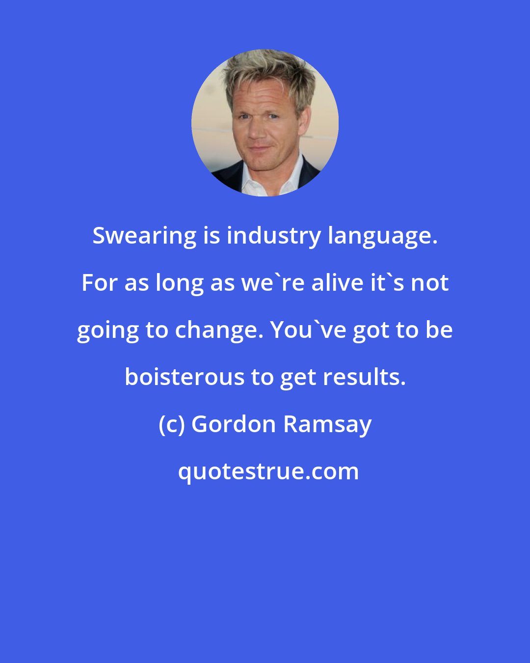 Gordon Ramsay: Swearing is industry language. For as long as we're alive it's not going to change. You've got to be boisterous to get results.