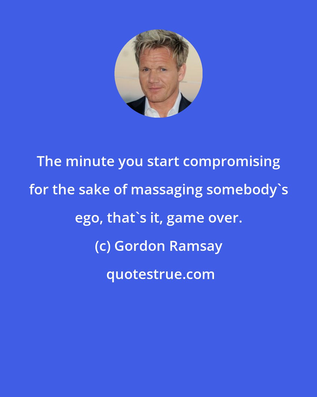 Gordon Ramsay: The minute you start compromising for the sake of massaging somebody's ego, that's it, game over.