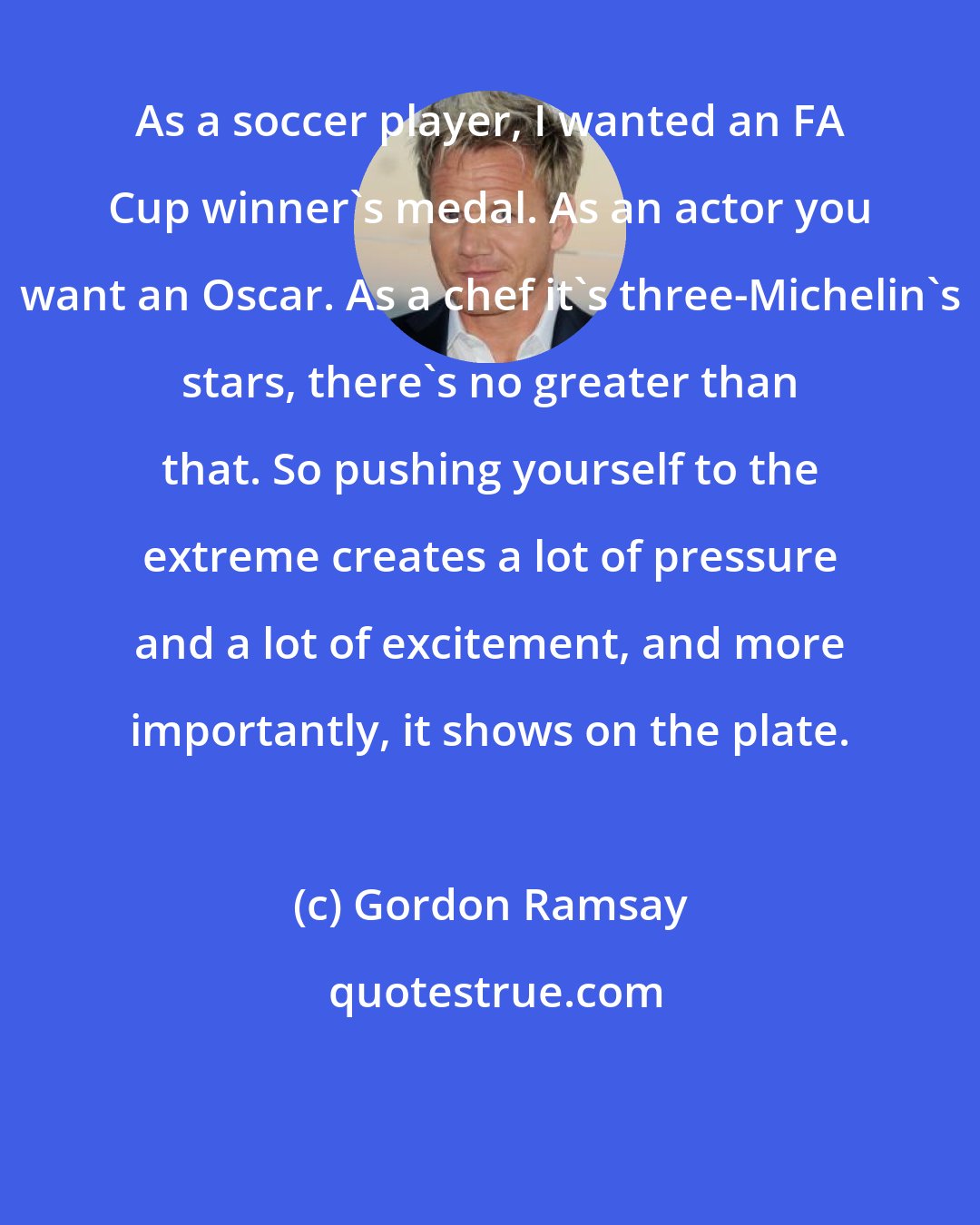 Gordon Ramsay: As a soccer player, I wanted an FA Cup winner's medal. As an actor you want an Oscar. As a chef it's three-Michelin's stars, there's no greater than that. So pushing yourself to the extreme creates a lot of pressure and a lot of excitement, and more importantly, it shows on the plate.