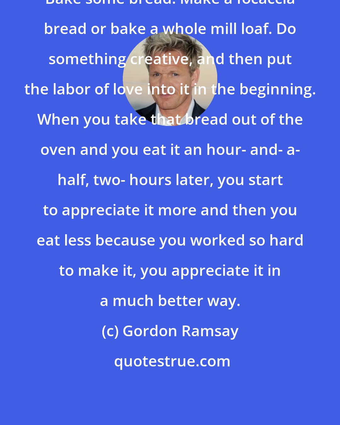 Gordon Ramsay: Bake some bread. Make a focaccia bread or bake a whole mill loaf. Do something creative, and then put the labor of love into it in the beginning. When you take that bread out of the oven and you eat it an hour- and- a- half, two- hours later, you start to appreciate it more and then you eat less because you worked so hard to make it, you appreciate it in a much better way.