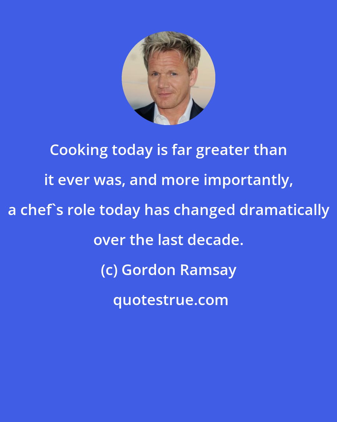 Gordon Ramsay: Cooking today is far greater than it ever was, and more importantly, a chef's role today has changed dramatically over the last decade.