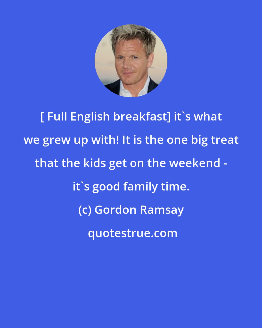 Gordon Ramsay: [ Full English breakfast] it's what we grew up with! It is the one big treat that the kids get on the weekend - it's good family time.