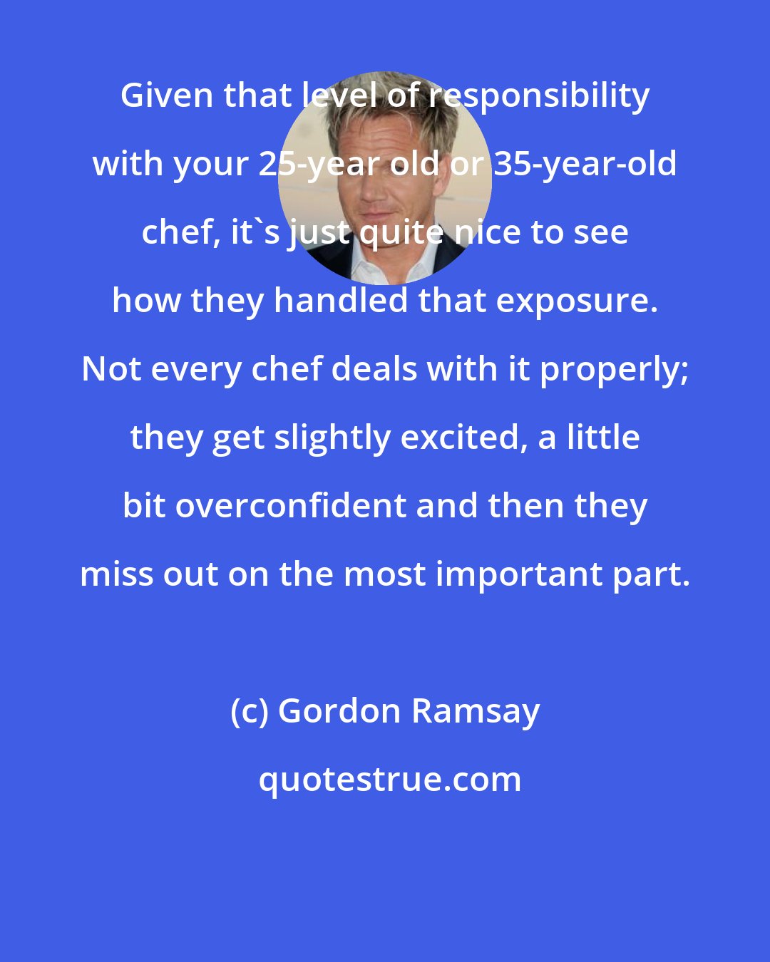 Gordon Ramsay: Given that level of responsibility with your 25-year old or 35-year-old chef, it's just quite nice to see how they handled that exposure. Not every chef deals with it properly; they get slightly excited, a little bit overconfident and then they miss out on the most important part.