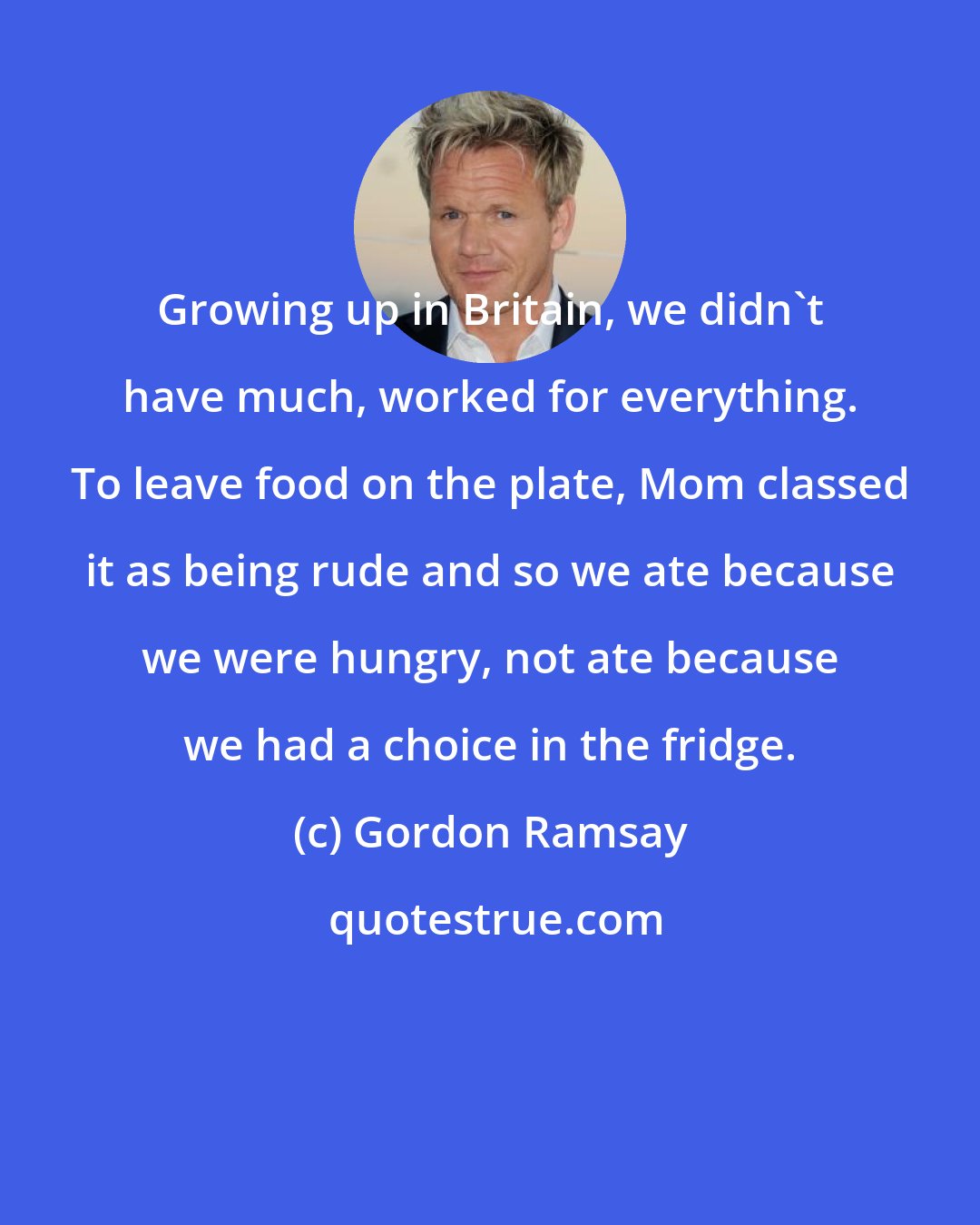 Gordon Ramsay: Growing up in Britain, we didn't have much, worked for everything. To leave food on the plate, Mom classed it as being rude and so we ate because we were hungry, not ate because we had a choice in the fridge.