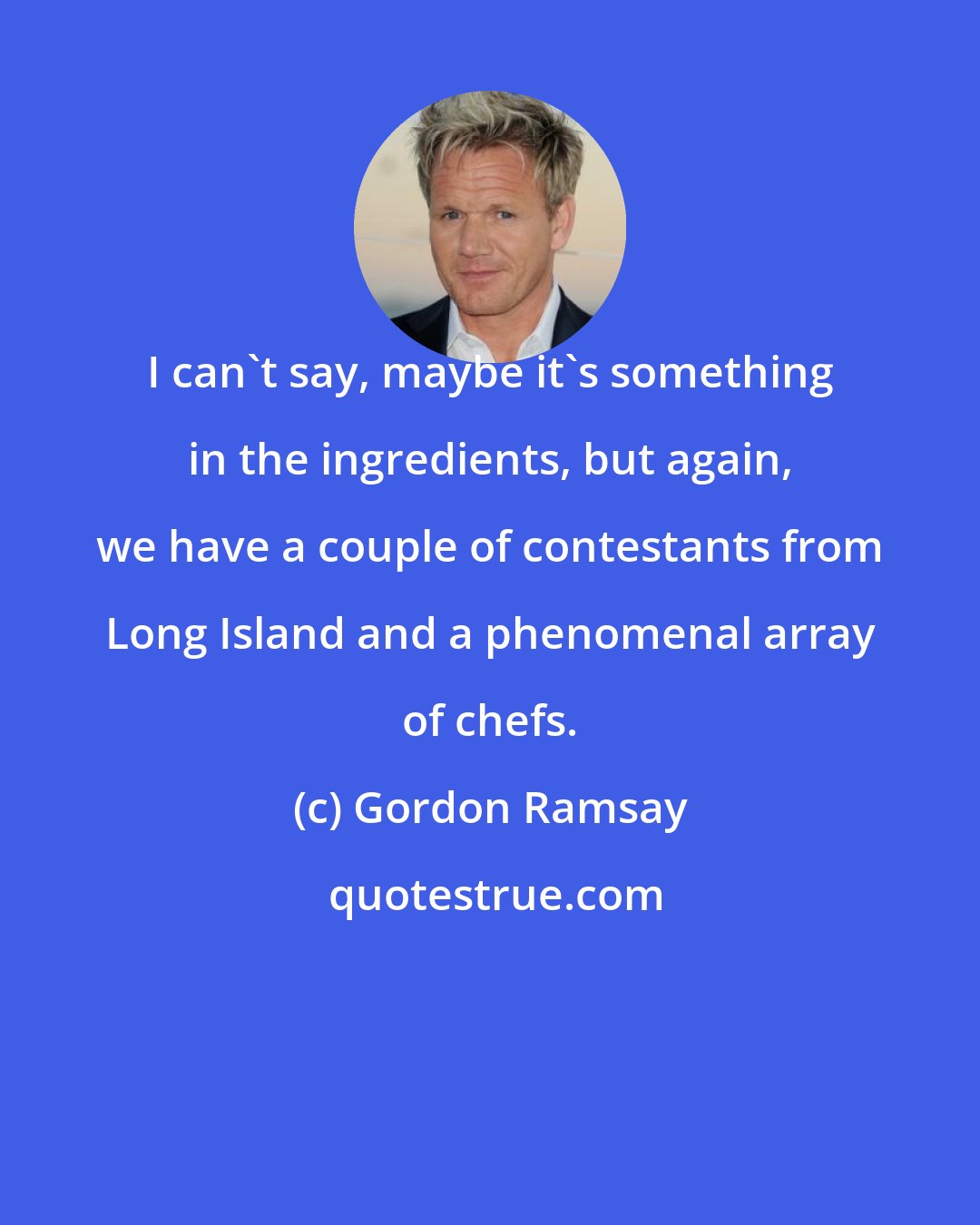 Gordon Ramsay: I can't say, maybe it's something in the ingredients, but again, we have a couple of contestants from Long Island and a phenomenal array of chefs.