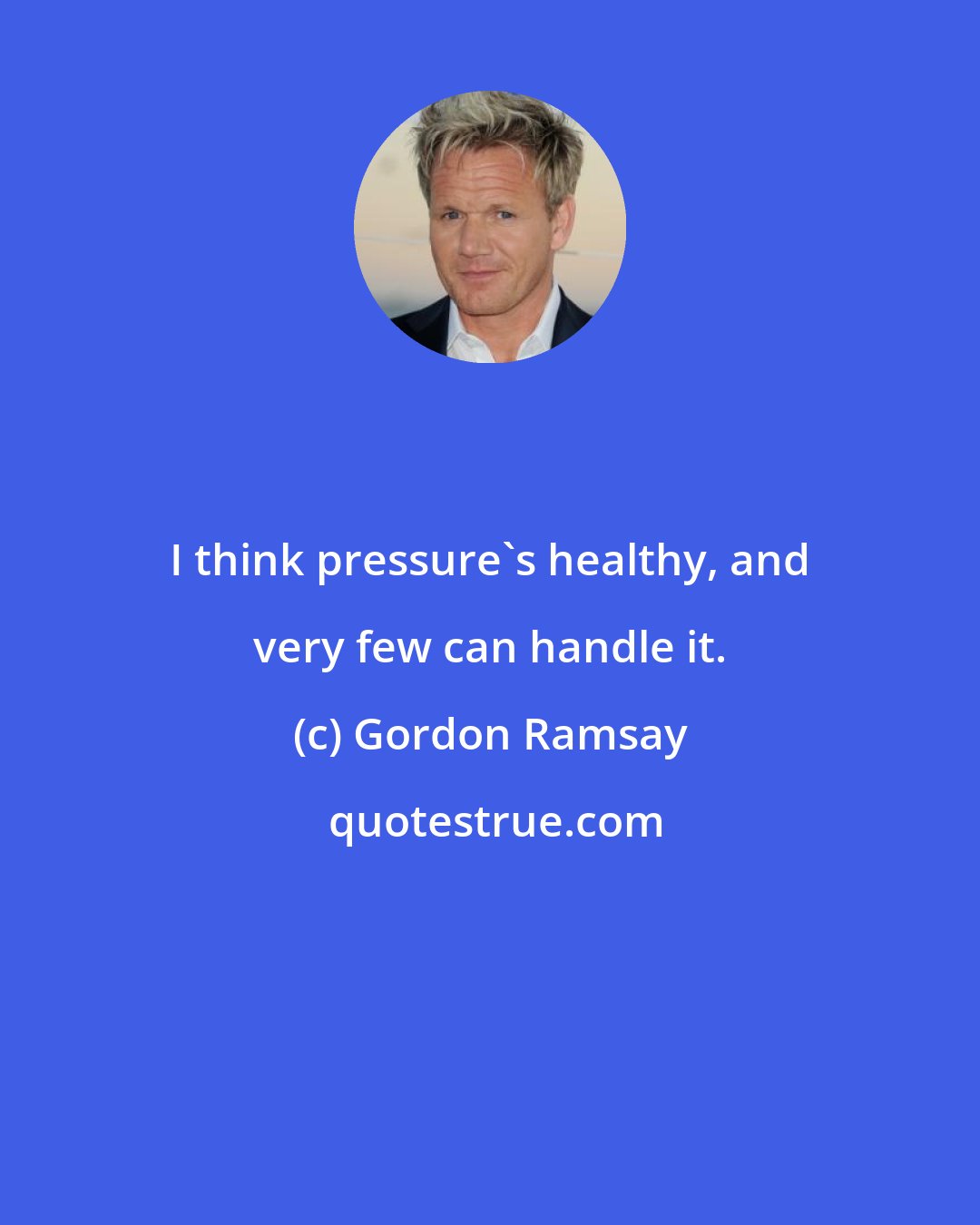 Gordon Ramsay: I think pressure's healthy, and very few can handle it.