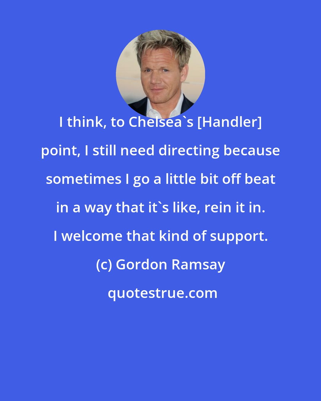 Gordon Ramsay: I think, to Chelsea's [Handler] point, I still need directing because sometimes I go a little bit off beat in a way that it's like, rein it in. I welcome that kind of support.