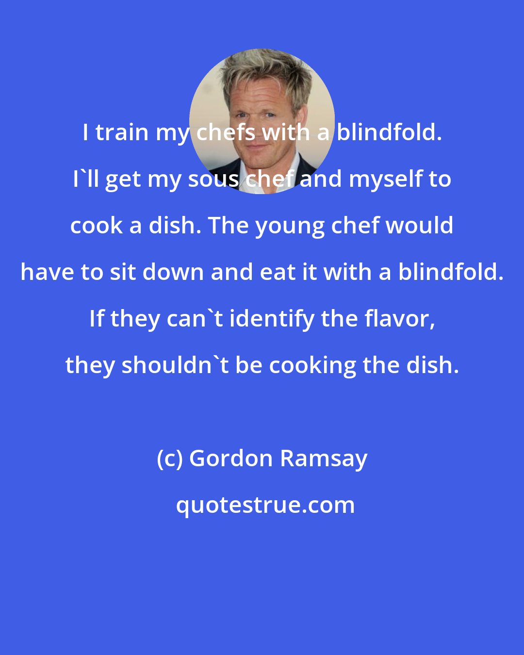 Gordon Ramsay: I train my chefs with a blindfold. I'll get my sous chef and myself to cook a dish. The young chef would have to sit down and eat it with a blindfold. If they can't identify the flavor, they shouldn't be cooking the dish.