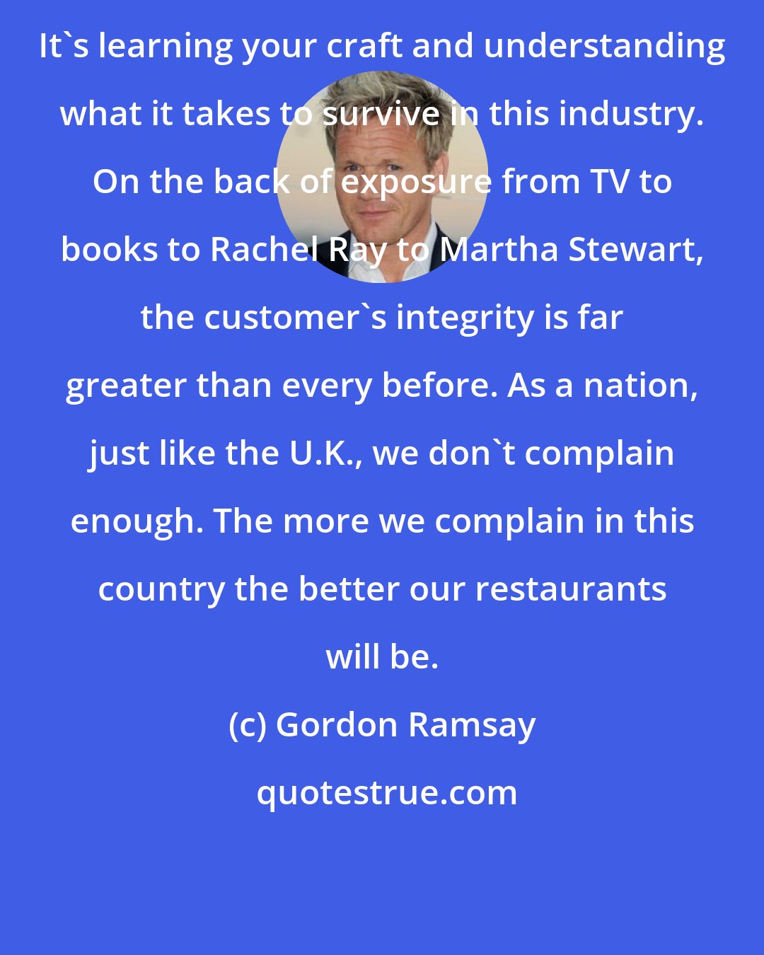 Gordon Ramsay: It's learning your craft and understanding what it takes to survive in this industry. On the back of exposure from TV to books to Rachel Ray to Martha Stewart, the customer's integrity is far greater than every before. As a nation, just like the U.K., we don't complain enough. The more we complain in this country the better our restaurants will be.