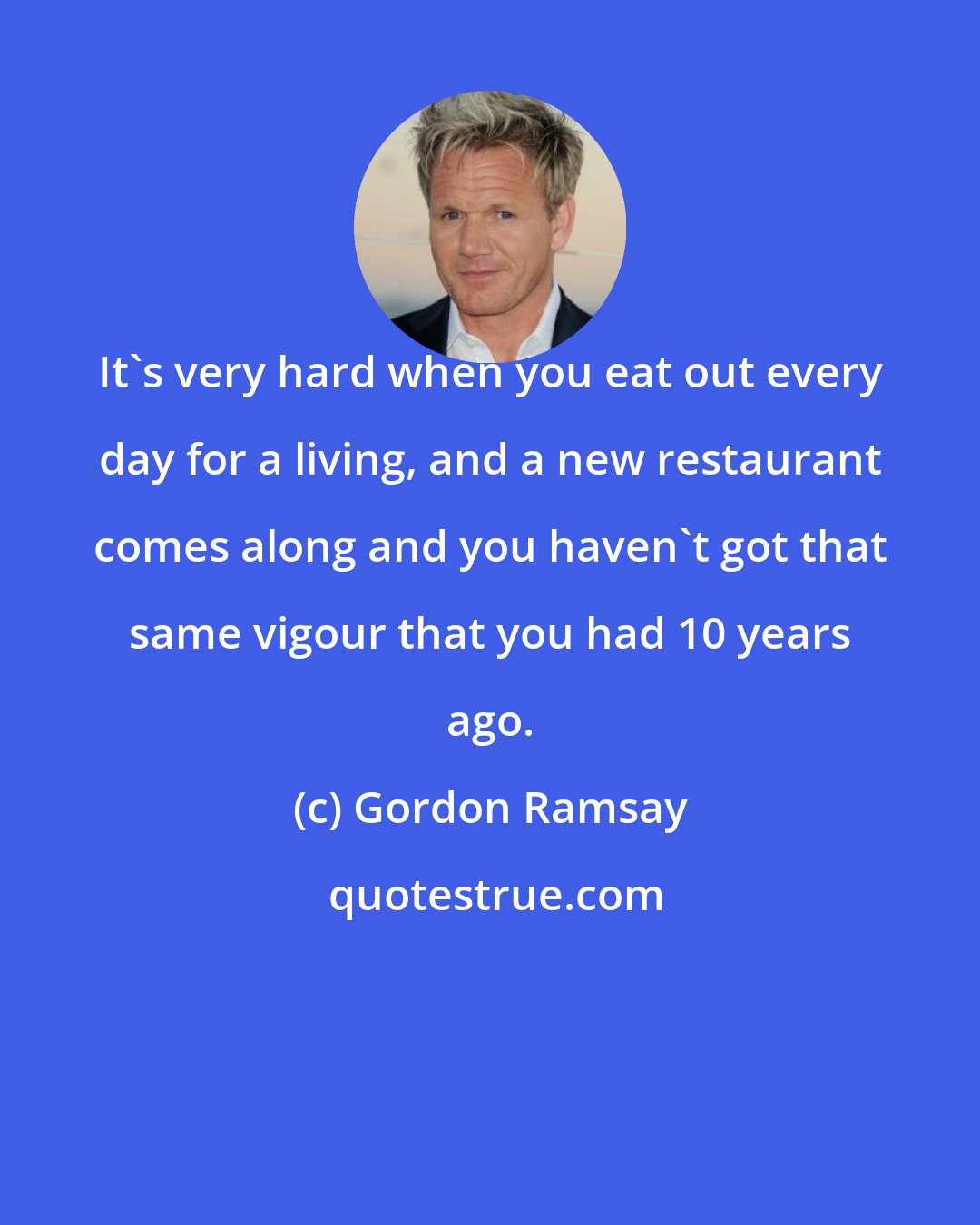 Gordon Ramsay: It's very hard when you eat out every day for a living, and a new restaurant comes along and you haven't got that same vigour that you had 10 years ago.