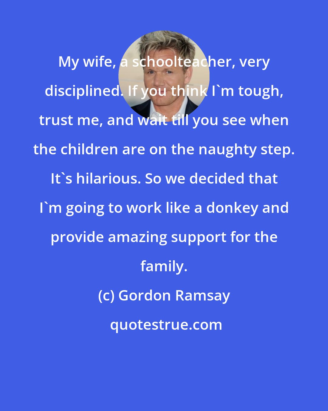 Gordon Ramsay: My wife, a schoolteacher, very disciplined. If you think I'm tough, trust me, and wait till you see when the children are on the naughty step. It's hilarious. So we decided that I'm going to work like a donkey and provide amazing support for the family.