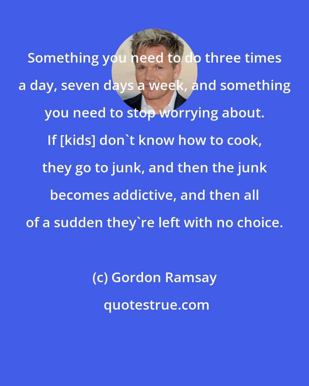 Gordon Ramsay: Something you need to do three times a day, seven days a week, and something you need to stop worrying about. If [kids] don't know how to cook, they go to junk, and then the junk becomes addictive, and then all of a sudden they're left with no choice.