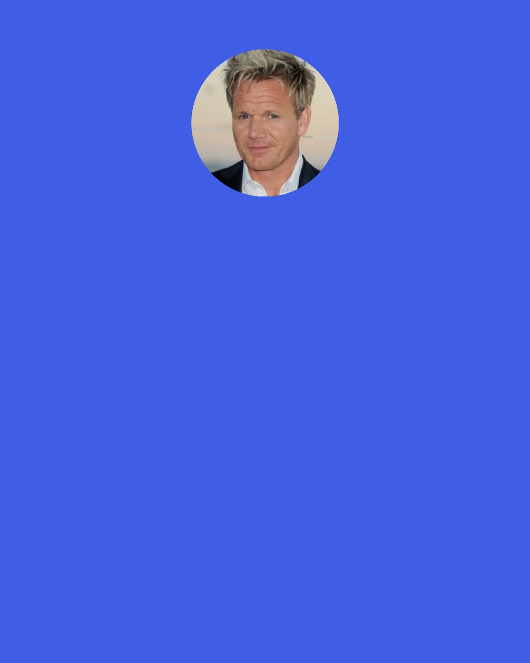 Gordon Ramsay: That's the problem. Anyone can go and buy a restaurant. I want to be at that f - ing dinner party where they say, "Hey, Bill, your food's great. You should buy yourself a restaurant." That's not right. Taking it less personally.