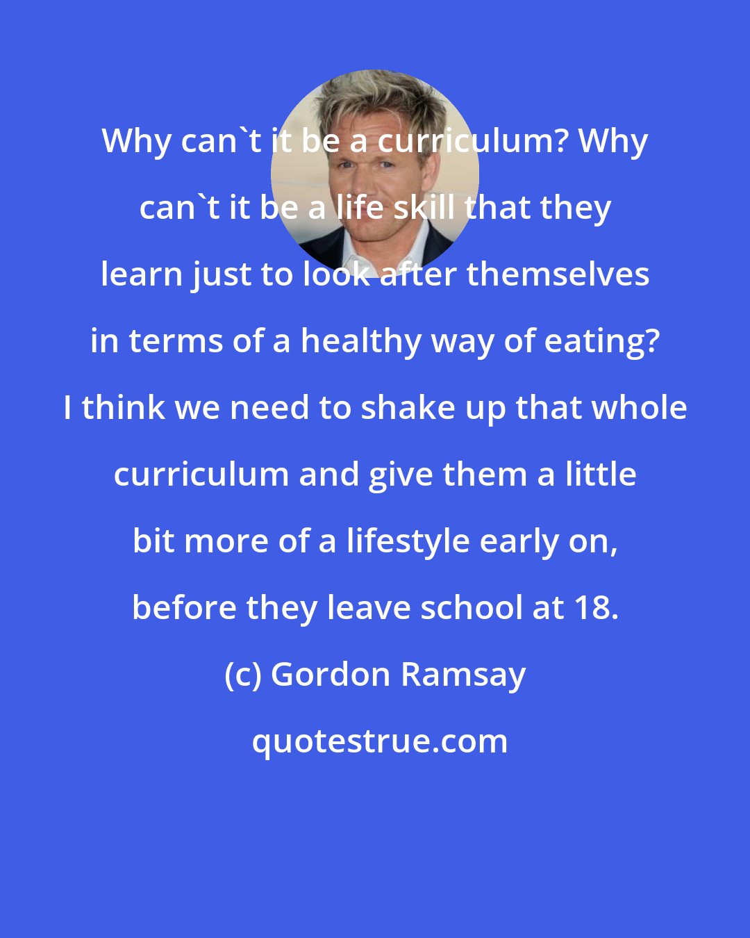 Gordon Ramsay: Why can't it be a curriculum? Why can't it be a life skill that they learn just to look after themselves in terms of a healthy way of eating? I think we need to shake up that whole curriculum and give them a little bit more of a lifestyle early on, before they leave school at 18.