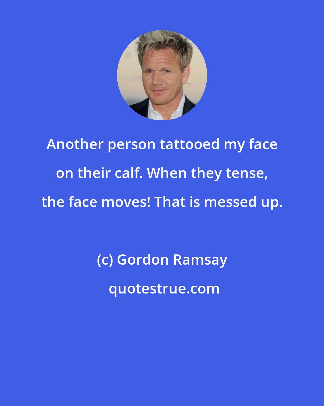 Gordon Ramsay: Another person tattooed my face on their calf. When they tense, the face moves! That is messed up.