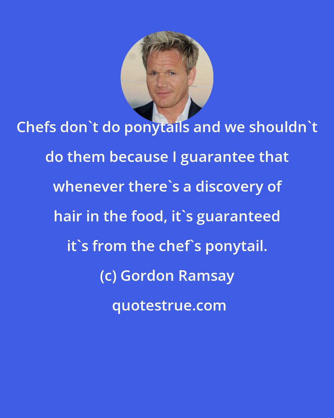 Gordon Ramsay: Chefs don't do ponytails and we shouldn't do them because I guarantee that whenever there's a discovery of hair in the food, it's guaranteed it's from the chef's ponytail.