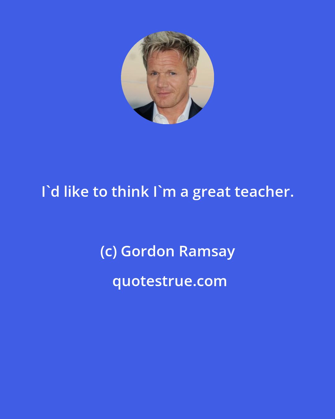 Gordon Ramsay: I'd like to think I'm a great teacher.