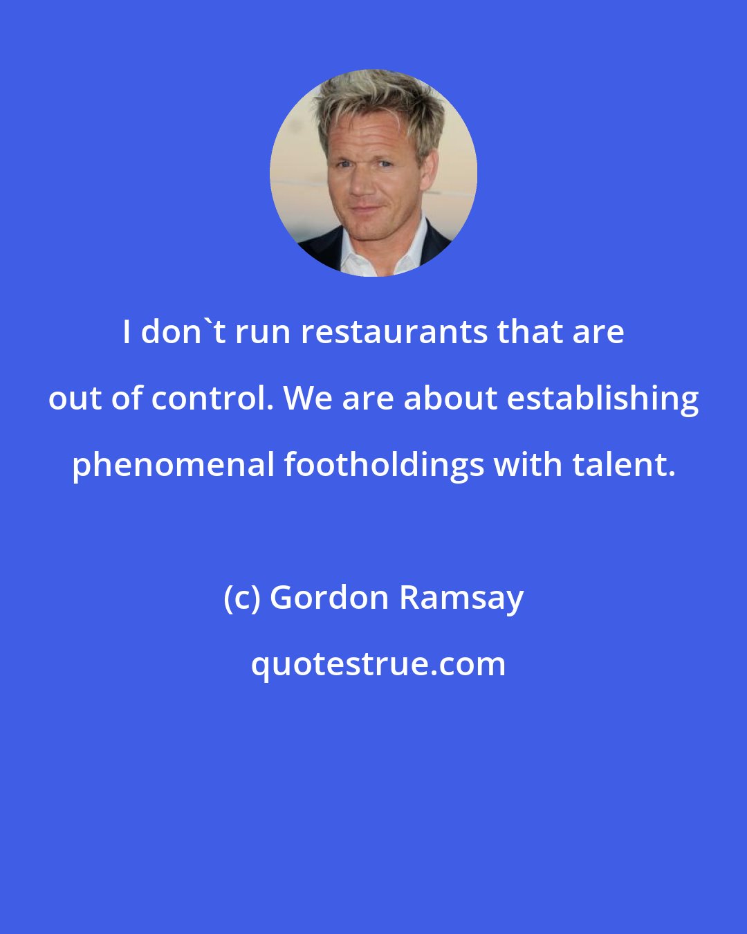 Gordon Ramsay: I don't run restaurants that are out of control. We are about establishing phenomenal footholdings with talent.