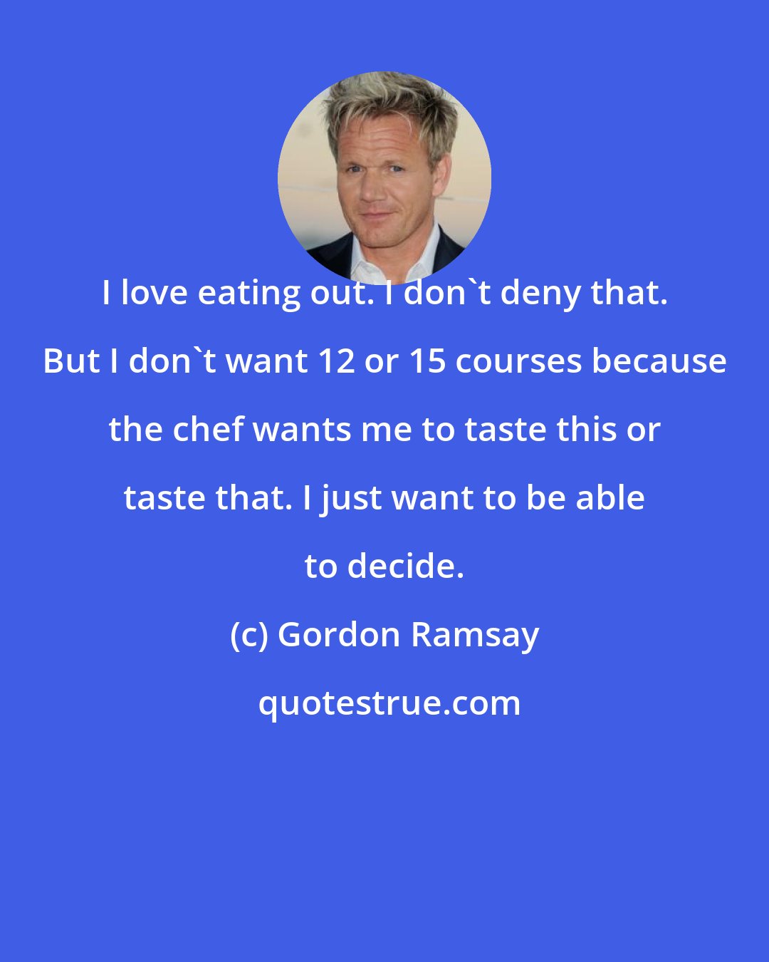 Gordon Ramsay: I love eating out. I don't deny that. But I don't want 12 or 15 courses because the chef wants me to taste this or taste that. I just want to be able to decide.