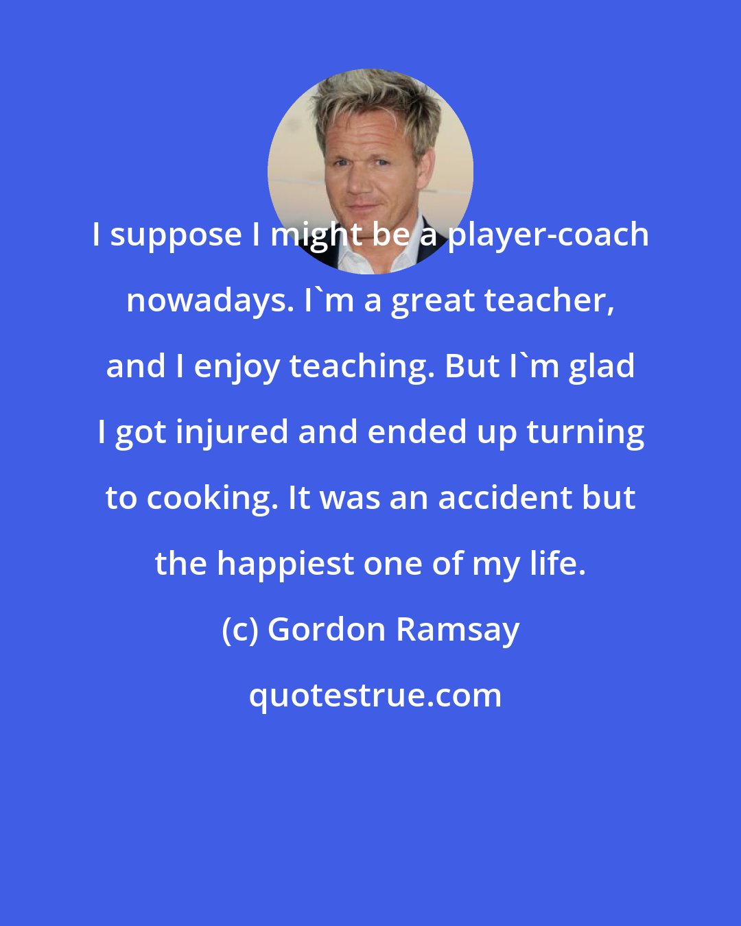 Gordon Ramsay: I suppose I might be a player-coach nowadays. I'm a great teacher, and I enjoy teaching. But I'm glad I got injured and ended up turning to cooking. It was an accident but the happiest one of my life.