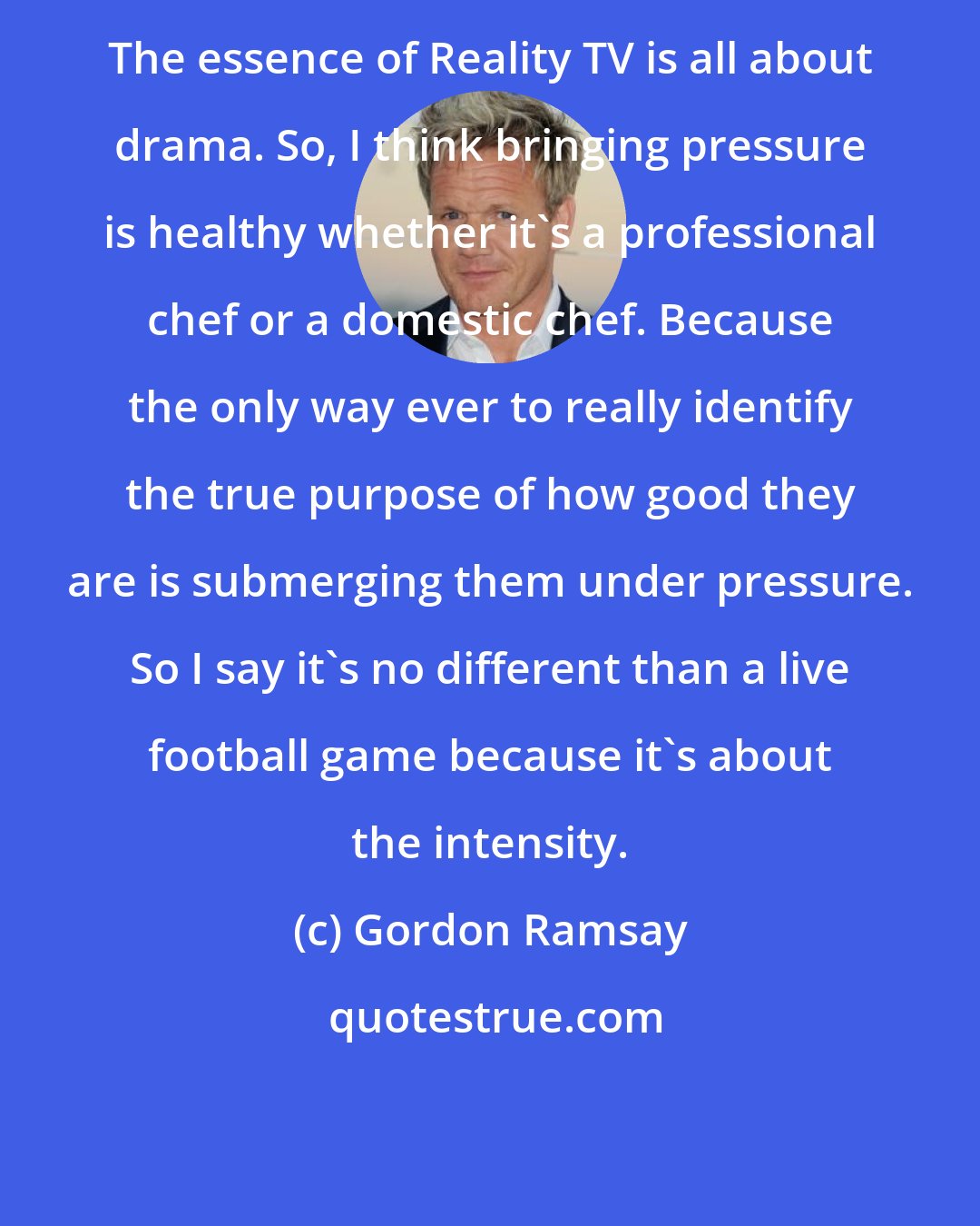 Gordon Ramsay: The essence of Reality TV is all about drama. So, I think bringing pressure is healthy whether it's a professional chef or a domestic chef. Because the only way ever to really identify the true purpose of how good they are is submerging them under pressure. So I say it's no different than a live football game because it's about the intensity.