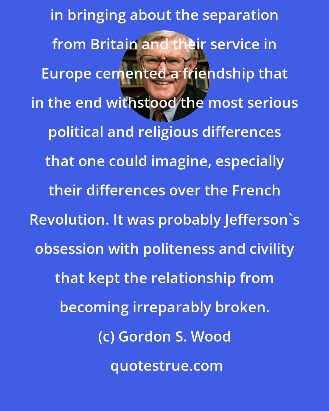 Gordon S. Wood: [John Adams and Tomas Jefferson] shared experience in 1775 - 1776 in bringing about the separation from Britain and their service in Europe cemented a friendship that in the end withstood the most serious political and religious differences that one could imagine, especially their differences over the French Revolution. It was probably Jefferson's obsession with politeness and civility that kept the relationship from becoming irreparably broken.