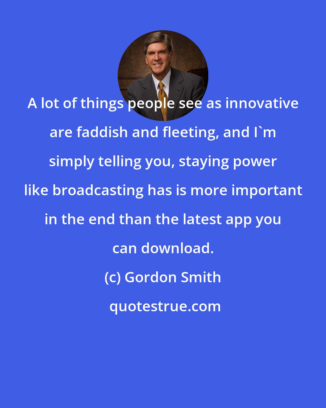 Gordon Smith: A lot of things people see as innovative are faddish and fleeting, and I'm simply telling you, staying power like broadcasting has is more important in the end than the latest app you can download.