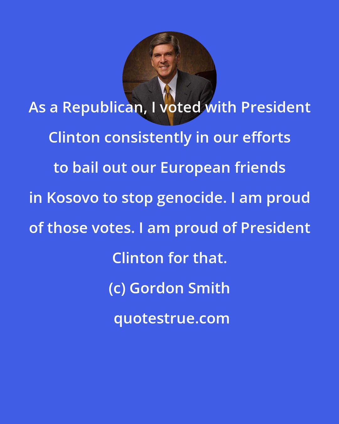 Gordon Smith: As a Republican, I voted with President Clinton consistently in our efforts to bail out our European friends in Kosovo to stop genocide. I am proud of those votes. I am proud of President Clinton for that.