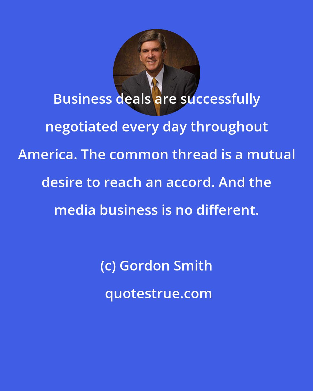 Gordon Smith: Business deals are successfully negotiated every day throughout America. The common thread is a mutual desire to reach an accord. And the media business is no different.