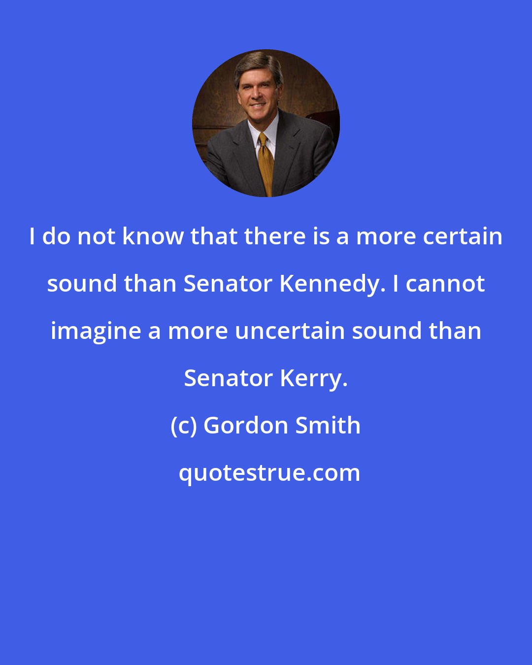 Gordon Smith: I do not know that there is a more certain sound than Senator Kennedy. I cannot imagine a more uncertain sound than Senator Kerry.