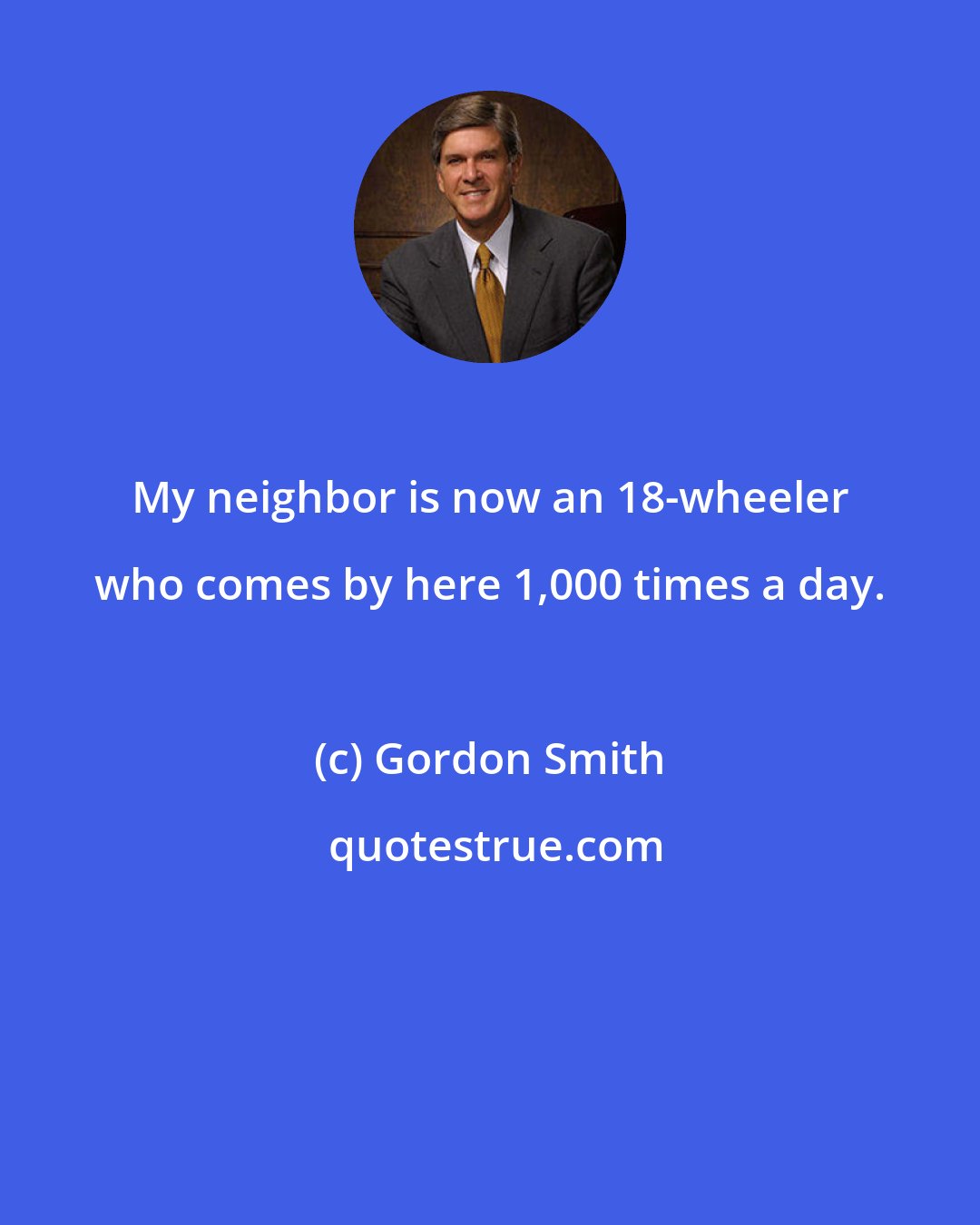 Gordon Smith: My neighbor is now an 18-wheeler who comes by here 1,000 times a day.