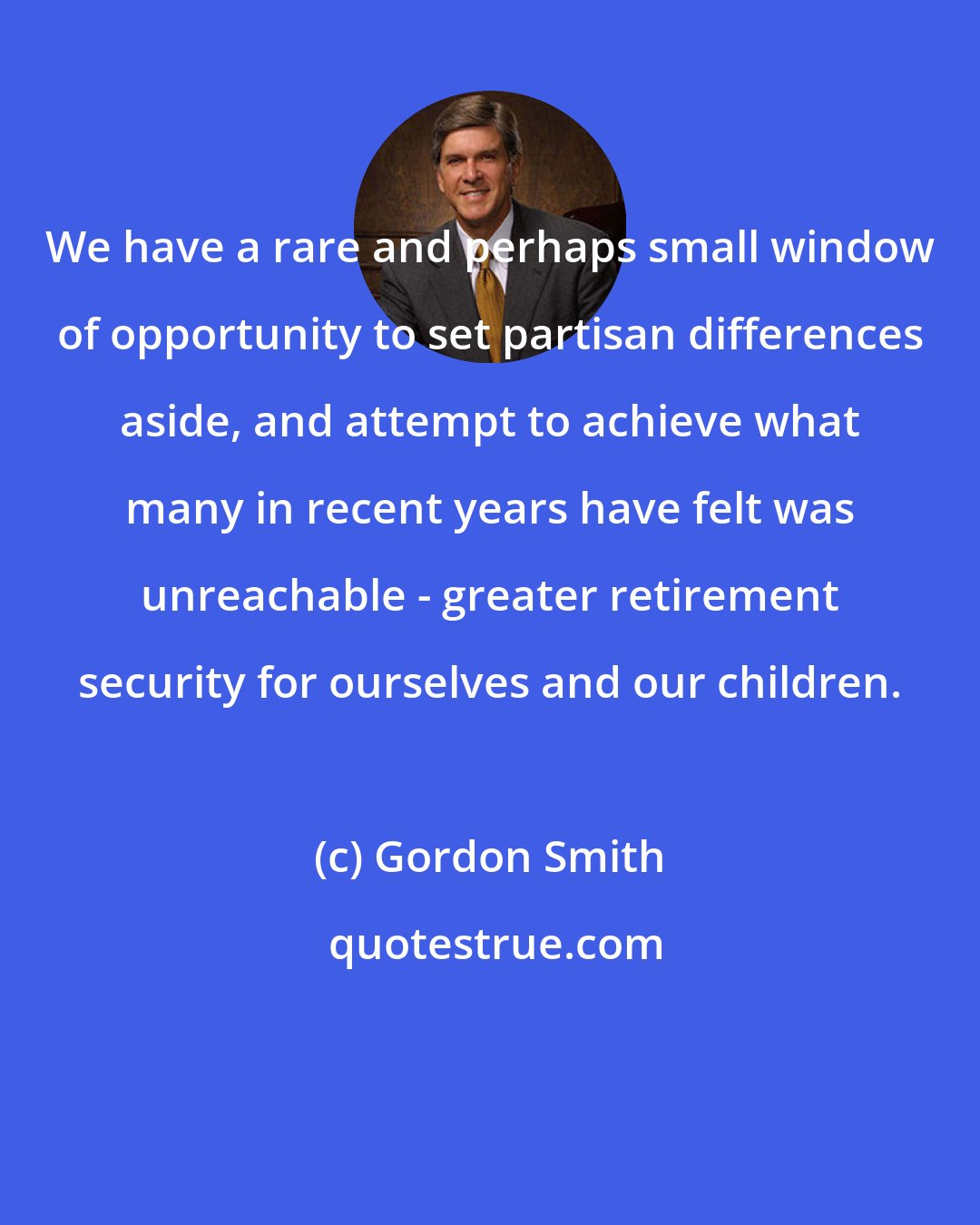 Gordon Smith: We have a rare and perhaps small window of opportunity to set partisan differences aside, and attempt to achieve what many in recent years have felt was unreachable - greater retirement security for ourselves and our children.