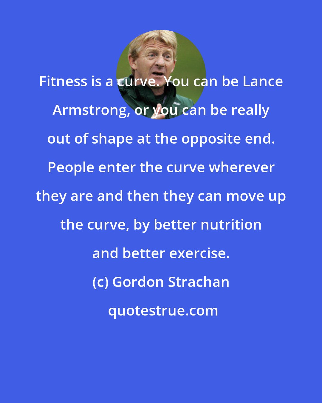 Gordon Strachan: Fitness is a curve. You can be Lance Armstrong, or you can be really out of shape at the opposite end. People enter the curve wherever they are and then they can move up the curve, by better nutrition and better exercise.