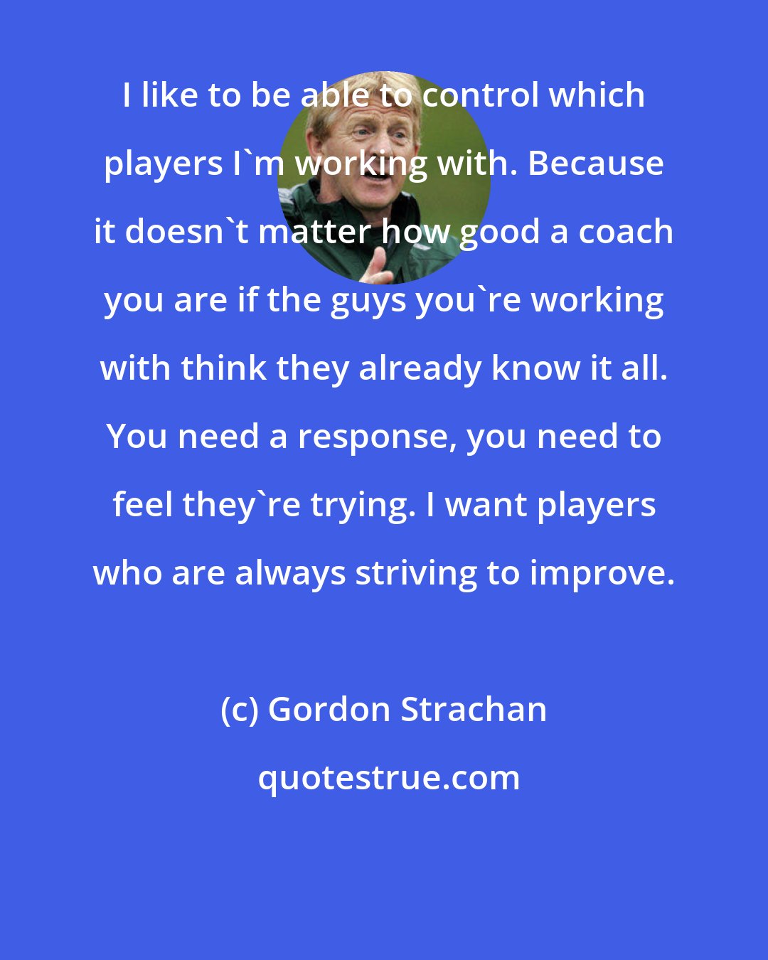 Gordon Strachan: I like to be able to control which players I'm working with. Because it doesn't matter how good a coach you are if the guys you're working with think they already know it all. You need a response, you need to feel they're trying. I want players who are always striving to improve.