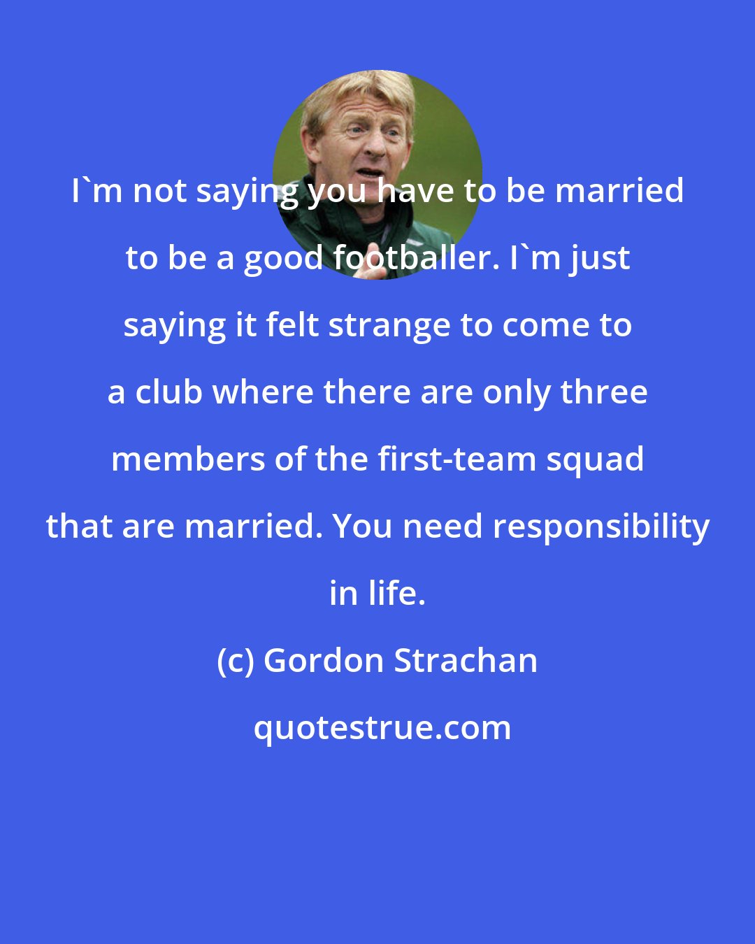 Gordon Strachan: I'm not saying you have to be married to be a good footballer. I'm just saying it felt strange to come to a club where there are only three members of the first-team squad that are married. You need responsibility in life.