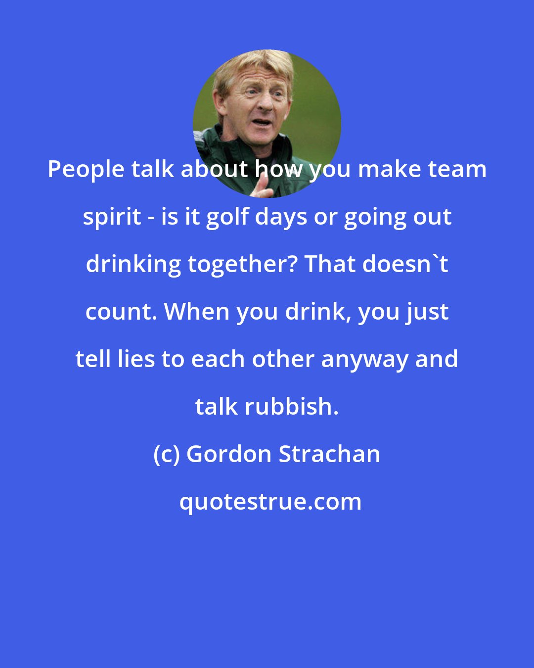 Gordon Strachan: People talk about how you make team spirit - is it golf days or going out drinking together? That doesn't count. When you drink, you just tell lies to each other anyway and talk rubbish.