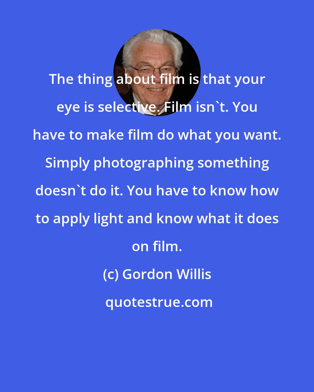 Gordon Willis: The thing about film is that your eye is selective. Film isn't. You have to make film do what you want. Simply photographing something doesn't do it. You have to know how to apply light and know what it does on film.