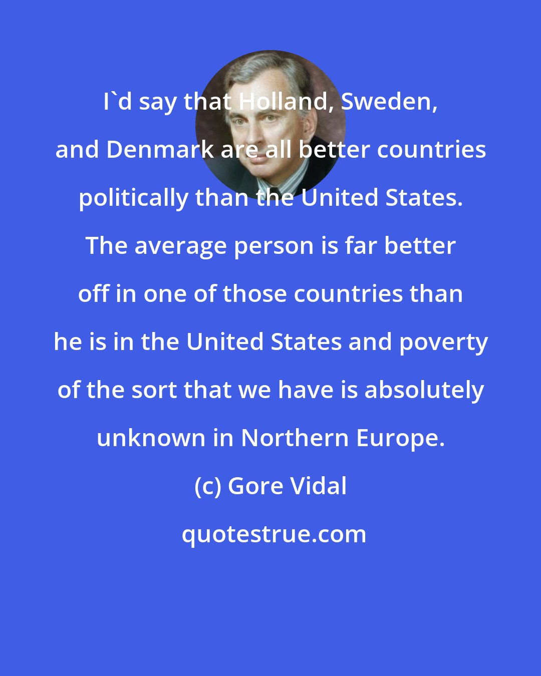 Gore Vidal: I'd say that Holland, Sweden, and Denmark are all better countries politically than the United States. The average person is far better off in one of those countries than he is in the United States and poverty of the sort that we have is absolutely unknown in Northern Europe.