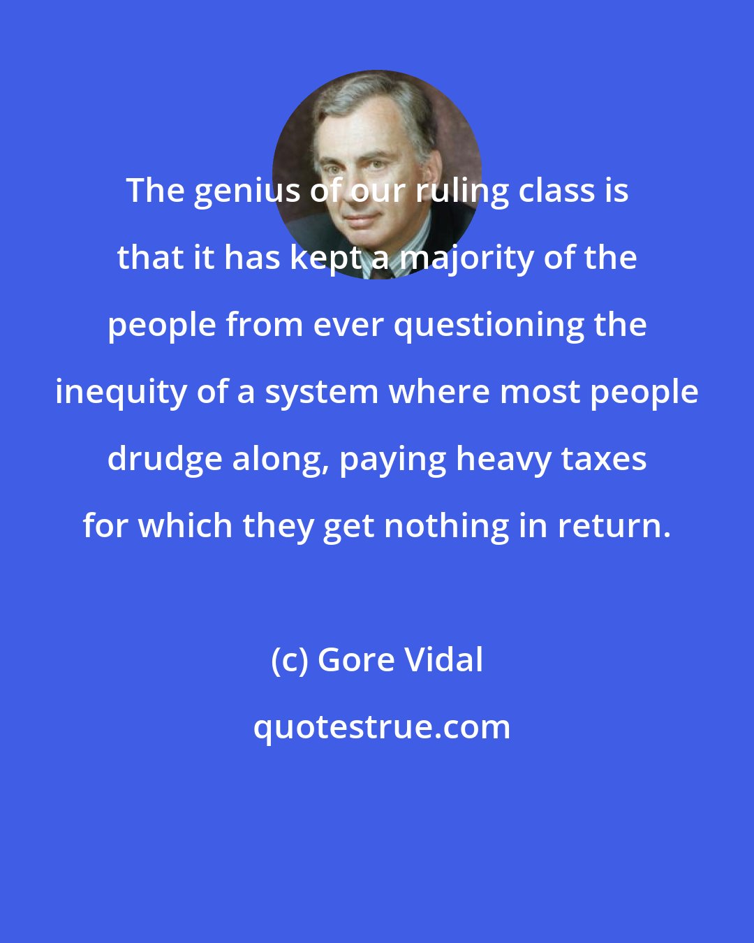 Gore Vidal: The genius of our ruling class is that it has kept a majority of the people from ever questioning the inequity of a system where most people drudge along, paying heavy taxes for which they get nothing in return.