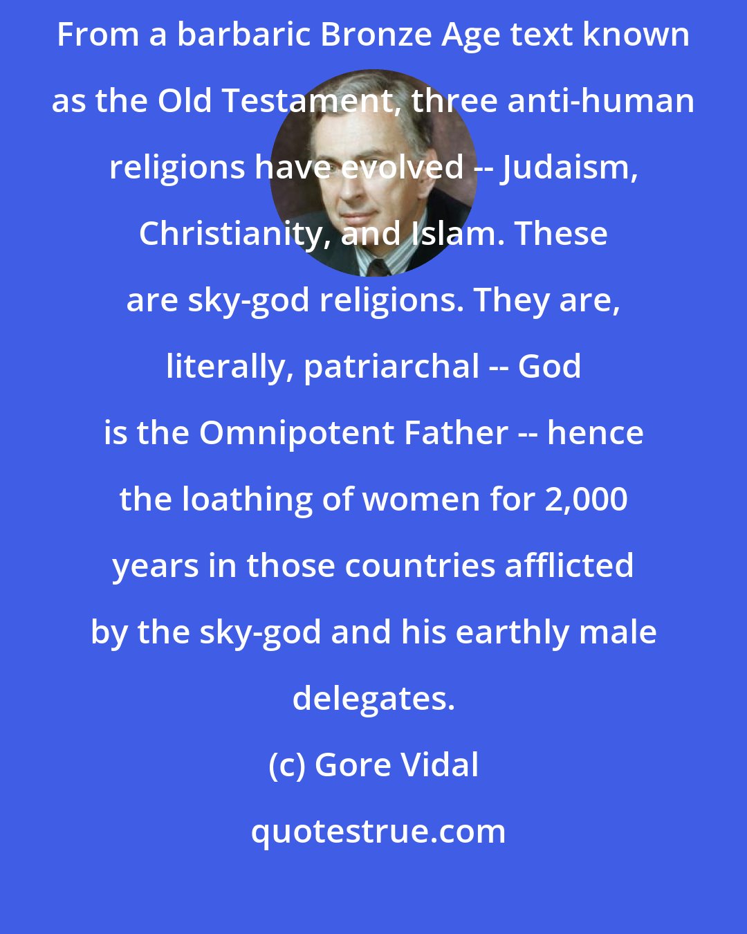 Gore Vidal: The great unmentionable evil at the center of our culture is monotheism. From a barbaric Bronze Age text known as the Old Testament, three anti-human religions have evolved -- Judaism, Christianity, and Islam. These are sky-god religions. They are, literally, patriarchal -- God is the Omnipotent Father -- hence the loathing of women for 2,000 years in those countries afflicted by the sky-god and his earthly male delegates.