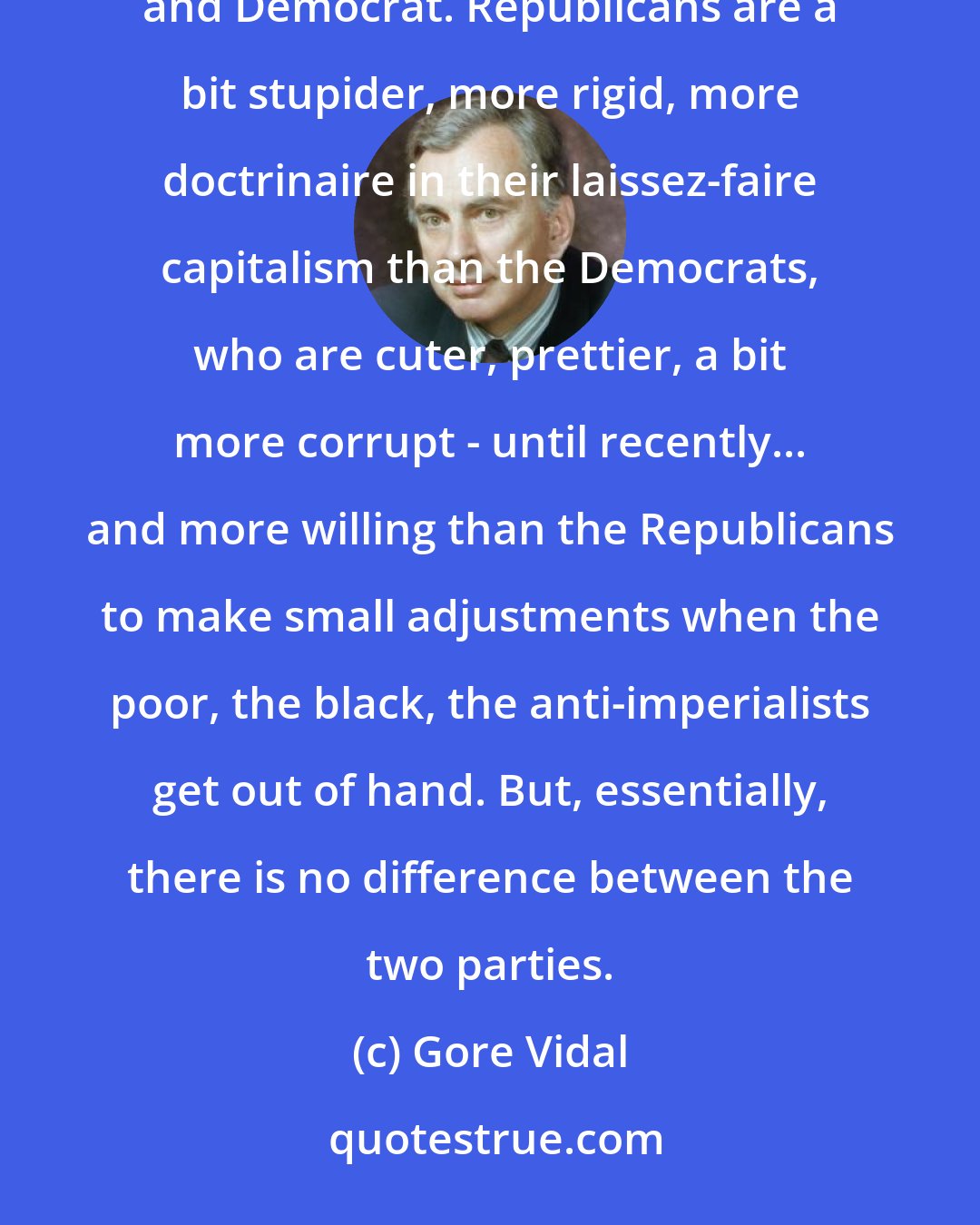 Gore Vidal: There is only one party in the United States, the Property Party...and it has two right wings: Republican and Democrat. Republicans are a bit stupider, more rigid, more doctrinaire in their laissez-faire capitalism than the Democrats, who are cuter, prettier, a bit more corrupt - until recently... and more willing than the Republicans to make small adjustments when the poor, the black, the anti-imperialists get out of hand. But, essentially, there is no difference between the two parties.