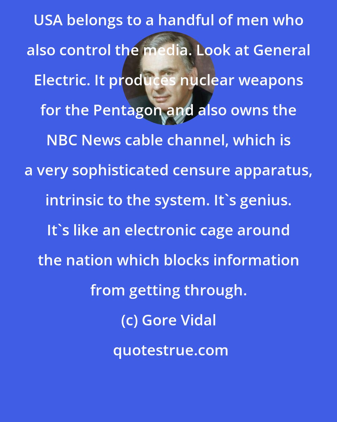 Gore Vidal: USA belongs to a handful of men who also control the media. Look at General Electric. It produces nuclear weapons for the Pentagon and also owns the NBC News cable channel, which is a very sophisticated censure apparatus, intrinsic to the system. It's genius. It's like an electronic cage around the nation which blocks information from getting through.