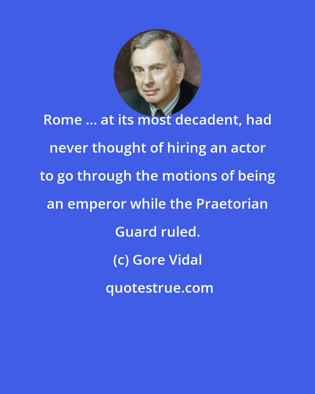 Gore Vidal: Rome ... at its most decadent, had never thought of hiring an actor to go through the motions of being an emperor while the Praetorian Guard ruled.