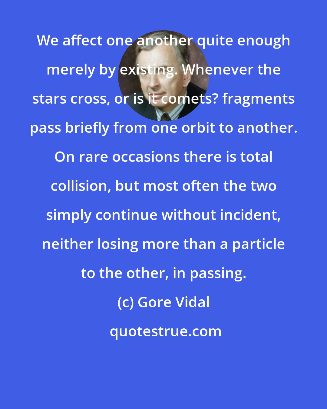 Gore Vidal: We affect one another quite enough merely by existing. Whenever the stars cross, or is it comets? fragments pass briefly from one orbit to another. On rare occasions there is total collision, but most often the two simply continue without incident, neither losing more than a particle to the other, in passing.